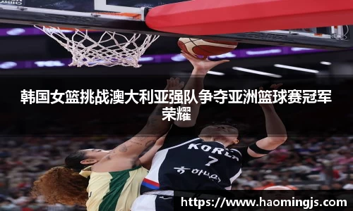 韩国女篮挑战澳大利亚强队争夺亚洲篮球赛冠军荣耀