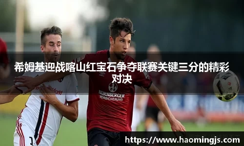 希姆基迎战喀山红宝石争夺联赛关键三分的精彩对决