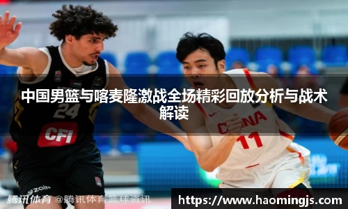 中国男篮与喀麦隆激战全场精彩回放分析与战术解读