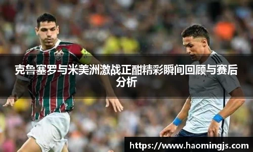 克鲁塞罗与米美洲激战正酣精彩瞬间回顾与赛后分析